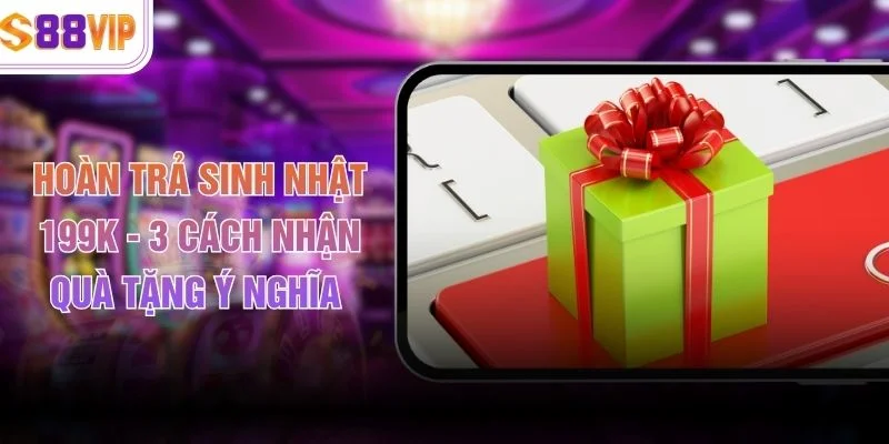 Hoàn Trả Sinh Nhật 199K - 3 Cách Nhận Quà Tặng Ý Nghĩa 